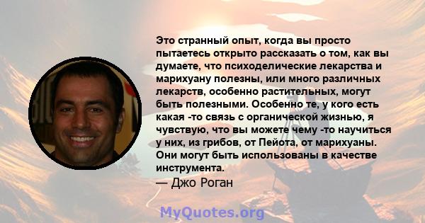 Это странный опыт, когда вы просто пытаетесь открыто рассказать о том, как вы думаете, что психоделические лекарства и марихуану полезны, или много различных лекарств, особенно растительных, могут быть полезными.