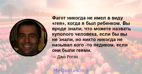 Фагот никогда не имел в виду «гея», когда я был ребенком. Вы вроде знали, что можете назвать куполого человека, если бы вы не знали, но никто никогда не называл кого -то педиком, если они были геями.