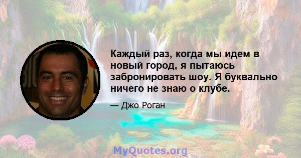 Каждый раз, когда мы идем в новый город, я пытаюсь забронировать шоу. Я буквально ничего не знаю о клубе.