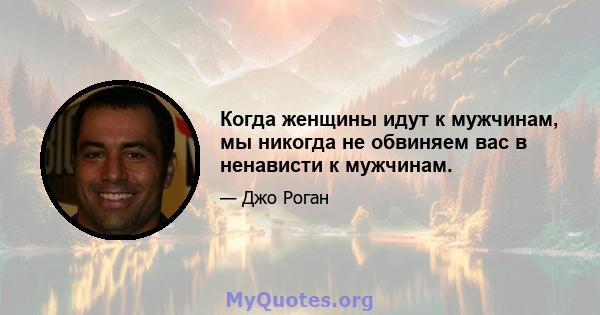 Когда женщины идут к мужчинам, мы никогда не обвиняем вас в ненависти к мужчинам.