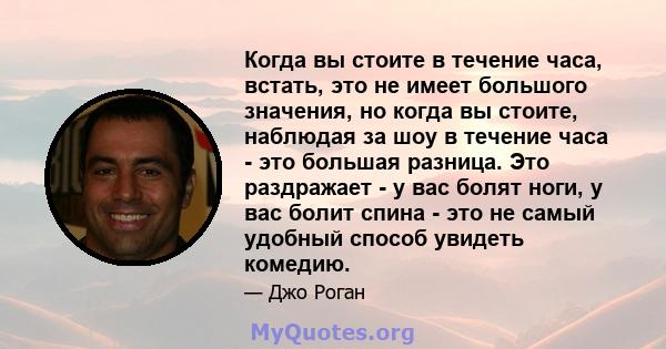 Когда вы стоите в течение часа, встать, это не имеет большого значения, но когда вы стоите, наблюдая за шоу в течение часа - это большая разница. Это раздражает - у вас болят ноги, у вас болит спина - это не самый