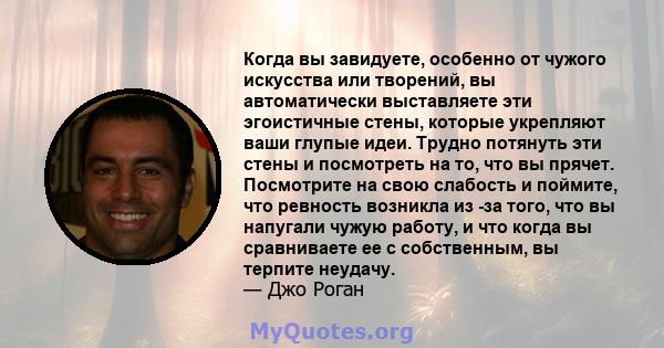 Когда вы завидуете, особенно от чужого искусства или творений, вы автоматически выставляете эти эгоистичные стены, которые укрепляют ваши глупые идеи. Трудно потянуть эти стены и посмотреть на то, что вы прячет.