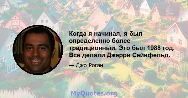 Когда я начинал, я был определенно более традиционный. Это был 1988 год. Все делали Джерри Сейнфельд.