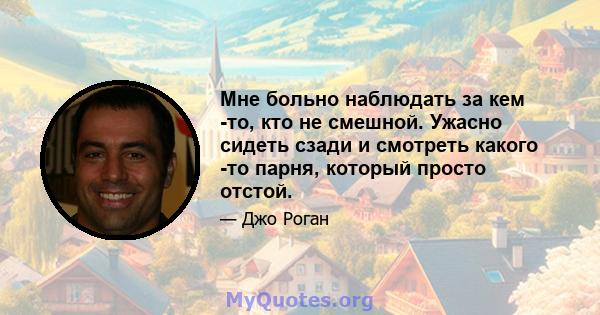 Мне больно наблюдать за кем -то, кто не смешной. Ужасно сидеть сзади и смотреть какого -то парня, который просто отстой.