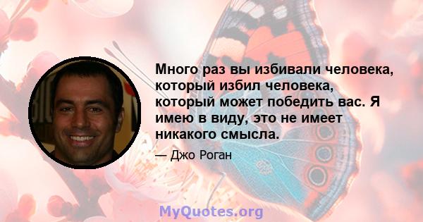 Много раз вы избивали человека, который избил человека, который может победить вас. Я имею в виду, это не имеет никакого смысла.