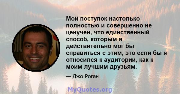 Мой поступок настолько полностью и совершенно не ценучен, что единственный способ, которым я действительно мог бы справиться с этим, это если бы я относился к аудитории, как к моим лучшим друзьям.