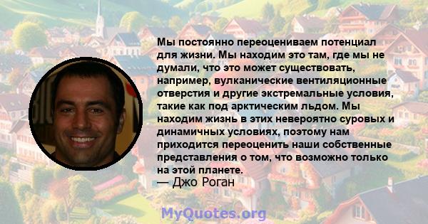 Мы постоянно переоцениваем потенциал для жизни. Мы находим это там, где мы не думали, что это может существовать, например, вулканические вентиляционные отверстия и другие экстремальные условия, такие как под