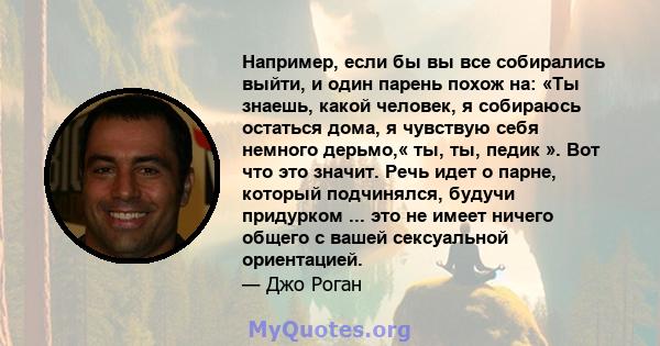 Например, если бы вы все собирались выйти, и один парень похож на: «Ты знаешь, какой человек, я собираюсь остаться дома, я чувствую себя немного дерьмо,« ты, ты, педик ». Вот что это значит. Речь идет о парне, который