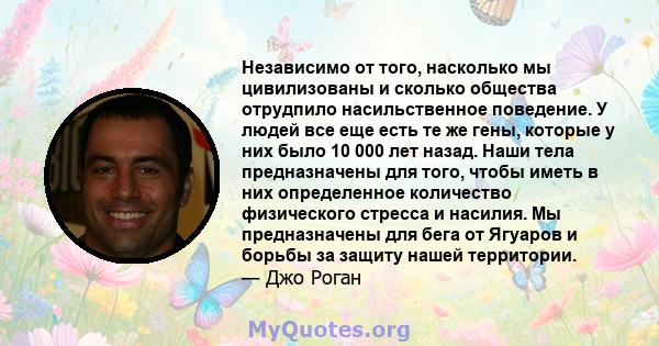 Независимо от того, насколько мы цивилизованы и сколько общества отрудпило насильственное поведение. У людей все еще есть те же гены, которые у них было 10 000 лет назад. Наши тела предназначены для того, чтобы иметь в