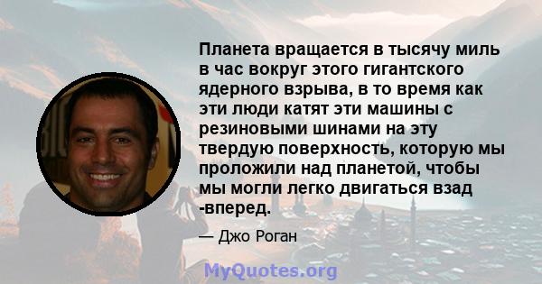 Планета вращается в тысячу миль в час вокруг этого гигантского ядерного взрыва, в то время как эти люди катят эти машины с резиновыми шинами на эту твердую поверхность, которую мы проложили над планетой, чтобы мы могли