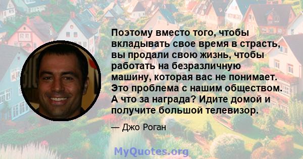 Поэтому вместо того, чтобы вкладывать свое время в страсть, вы продали свою жизнь, чтобы работать на безразличную машину, которая вас не понимает. Это проблема с нашим обществом. А что за награда? Идите домой и получите 