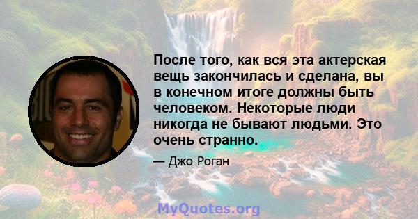 После того, как вся эта актерская вещь закончилась и сделана, вы в конечном итоге должны быть человеком. Некоторые люди никогда не бывают людьми. Это очень странно.