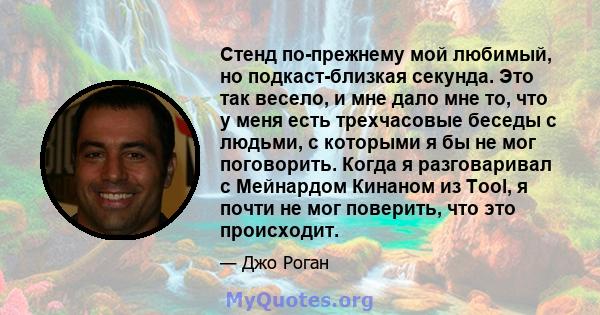 Стенд по-прежнему мой любимый, но подкаст-близкая секунда. Это так весело, и мне дало мне то, что у меня есть трехчасовые беседы с людьми, с которыми я бы не мог поговорить. Когда я разговаривал с Мейнардом Кинаном из