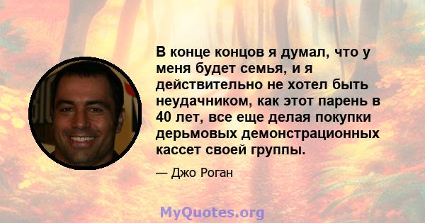 В конце концов я думал, что у меня будет семья, и я действительно не хотел быть неудачником, как этот парень в 40 лет, все еще делая покупки дерьмовых демонстрационных кассет своей группы.