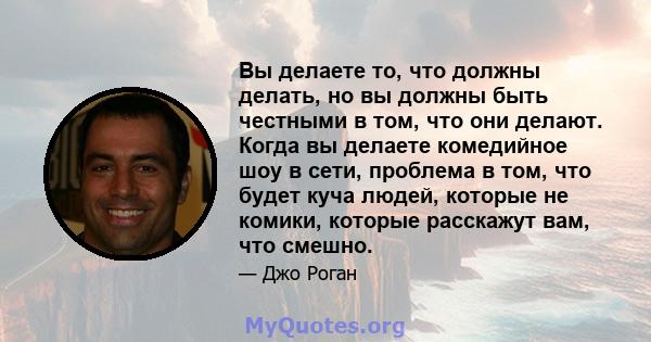 Вы делаете то, что должны делать, но вы должны быть честными в том, что они делают. Когда вы делаете комедийное шоу в сети, проблема в том, что будет куча людей, которые не комики, которые расскажут вам, что смешно.