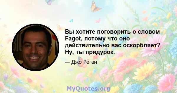 Вы хотите поговорить о словом Fagot, потому что оно действительно вас оскорбляет? Ну, ты придурок.