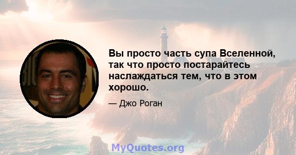 Вы просто часть супа Вселенной, так что просто постарайтесь наслаждаться тем, что в этом хорошо.