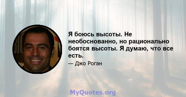 Я боюсь высоты. Не необоснованно, но рационально боятся высоты. Я думаю, что все есть.