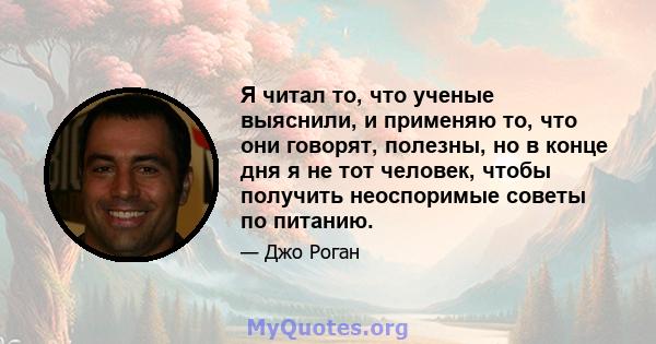 Я читал то, что ученые выяснили, и применяю то, что они говорят, полезны, но в конце дня я не тот человек, чтобы получить неоспоримые советы по питанию.