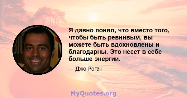 Я давно понял, что вместо того, чтобы быть ревнивым, вы можете быть вдохновлены и благодарны. Это несет в себе больше энергии.