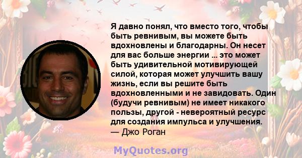 Я давно понял, что вместо того, чтобы быть ревнивым, вы можете быть вдохновлены и благодарны. Он несет для вас больше энергии ... это может быть удивительной мотивирующей силой, которая может улучшить вашу жизнь, если