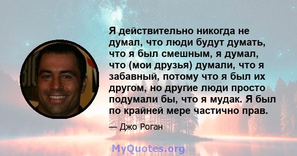 Я действительно никогда не думал, что люди будут думать, что я был смешным, я думал, что (мои друзья) думали, что я забавный, потому что я был их другом, но другие люди просто подумали бы, что я мудак. Я был по крайней