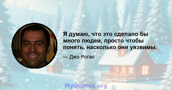 Я думаю, что это сделало бы много людей, просто чтобы понять, насколько они уязвимы.