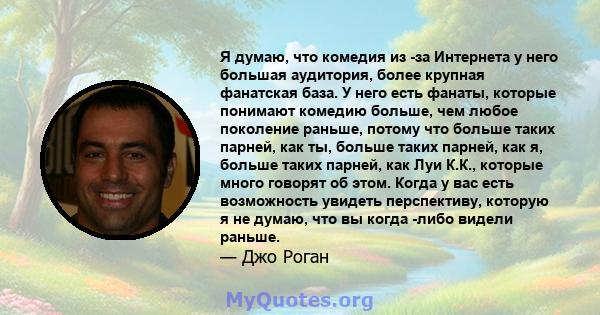 Я думаю, что комедия из -за Интернета у него большая аудитория, более крупная фанатская база. У него есть фанаты, которые понимают комедию больше, чем любое поколение раньше, потому что больше таких парней, как ты,