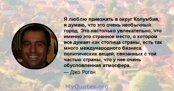 Я люблю приезжать в округ Колумбия, я думаю, что это очень необычный город. Это настолько увлекательно, что именно это странное место, о котором все думает как столица страны, есть так много международного бизнеса,