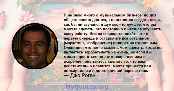 Я не знаю много о музыкальном бизнесе, но для общего совета для тех, кто пытается создать вещи, как бы ни звучало, я думаю, что лучшее, что вы можете сделать, это постоянно пытаться улучшить вашу работу. Всегда