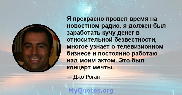 Я прекрасно провел время на новостном радио, я должен был заработать кучу денег в относительной безвестности, многое узнает о телевизионном бизнесе и постоянно работаю над моим актом. Это был концерт мечты.