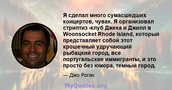 Я сделал много сумасшедших концертов, чувак. Я организовал стриптиз -клуб Джека и Джилл в Woonsocket Rhode Island, который представляет собой этот крошечный удручающий рыбацкий город, все португальские иммигранты, и это 