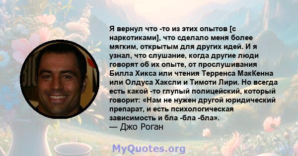 Я вернул что -то из этих опытов [с наркотиками], что сделало меня более мягким, открытым для других идей. И я узнал, что слушание, когда другие люди говорят об их опыте, от прослушивания Билла Хикса или чтения Терренса