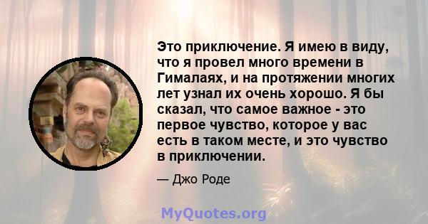 Это приключение. Я имею в виду, что я провел много времени в Гималаях, и на протяжении многих лет узнал их очень хорошо. Я бы сказал, что самое важное - это первое чувство, которое у вас есть в таком месте, и это