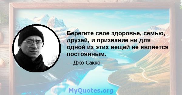 Берегите свое здоровье, семью, друзей, и призвание ни для одной из этих вещей не является постоянным.