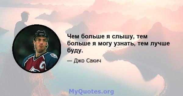 Чем больше я слышу, тем больше я могу узнать, тем лучше буду.