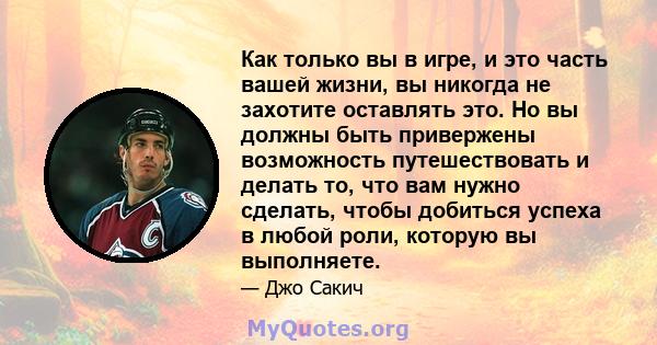 Как только вы в игре, и это часть вашей жизни, вы никогда не захотите оставлять это. Но вы должны быть привержены возможность путешествовать и делать то, что вам нужно сделать, чтобы добиться успеха в любой роли,