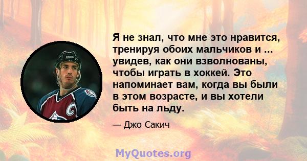 Я не знал, что мне это нравится, тренируя обоих мальчиков и ... увидев, как они взволнованы, чтобы играть в хоккей. Это напоминает вам, когда вы были в этом возрасте, и вы хотели быть на льду.