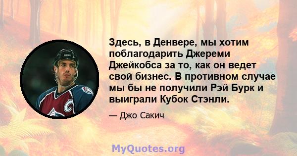 Здесь, в Денвере, мы хотим поблагодарить Джереми Джейкобса за то, как он ведет свой бизнес. В противном случае мы бы не получили Рэй Бурк и выиграли Кубок Стэнли.