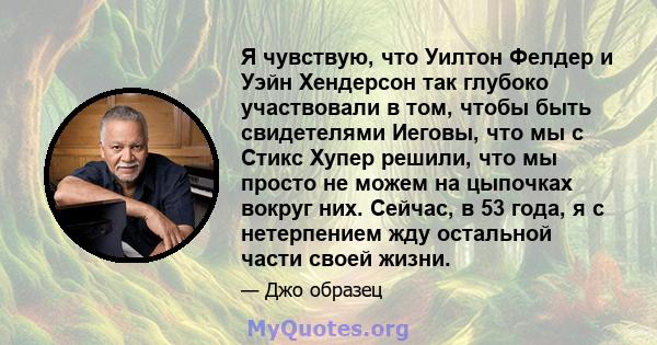 Я чувствую, что Уилтон Фелдер и Уэйн Хендерсон так глубоко участвовали в том, чтобы быть свидетелями Иеговы, что мы с Стикс Хупер решили, что мы просто не можем на цыпочках вокруг них. Сейчас, в 53 года, я с нетерпением 