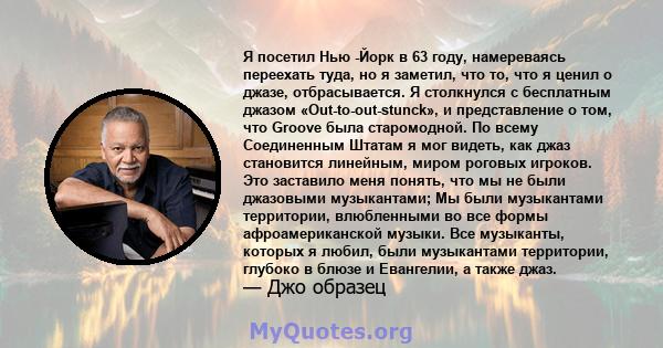 Я посетил Нью -Йорк в 63 году, намереваясь переехать туда, но я заметил, что то, что я ценил о джазе, отбрасывается. Я столкнулся с бесплатным джазом «Out-to-out-stunck», и представление о том, что Groove была