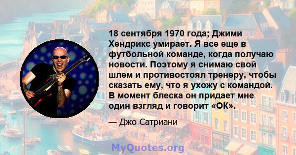 18 сентября 1970 года; Джими Хендрикс умирает. Я все еще в футбольной команде, когда получаю новости. Поэтому я снимаю свой шлем и противостоял тренеру, чтобы сказать ему, что я ухожу с командой. В момент блеска он