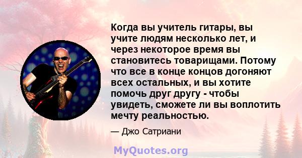 Когда вы учитель гитары, вы учите людям несколько лет, и через некоторое время вы становитесь товарищами. Потому что все в конце концов догоняют всех остальных, и вы хотите помочь друг другу - чтобы увидеть, сможете ли