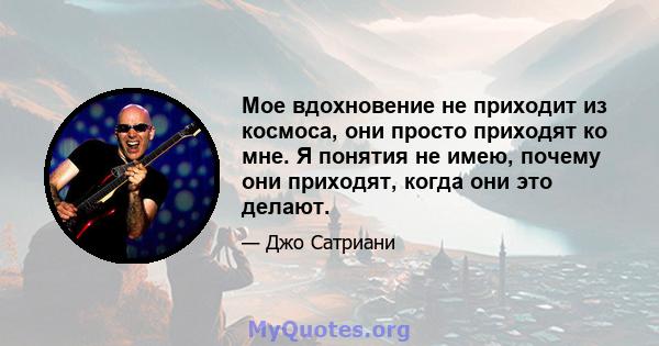 Мое вдохновение не приходит из космоса, они просто приходят ко мне. Я понятия не имею, почему они приходят, когда они это делают.