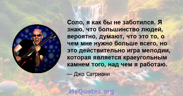 Соло, я как бы не заботился. Я знаю, что большинство людей, вероятно, думают, что это то, о чем мне нужно больше всего, но это действительно игра мелодии, которая является краеугольным камнем того, над чем я работаю.