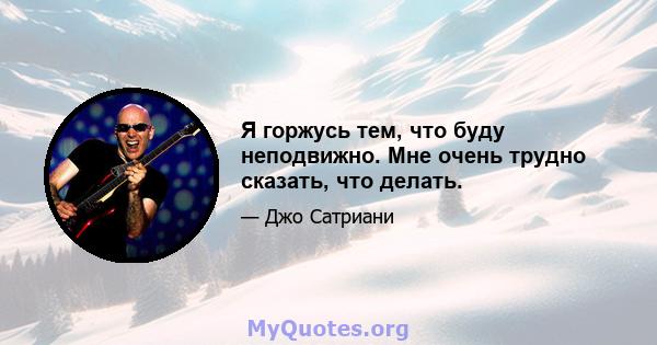 Я горжусь тем, что буду неподвижно. Мне очень трудно сказать, что делать.