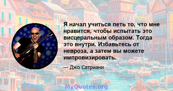 Я начал учиться петь то, что мне нравится, чтобы испытать это висцеральным образом. Тогда это внутри. Избавьтесь от невроза, а затем вы можете импровизировать.