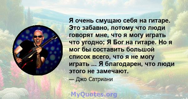 Я очень смущаю себя на гитаре. Это забавно, потому что люди говорят мне, что я могу играть что угодно; Я Бог на гитаре. Но я мог бы составить большой список всего, что я не могу играть ... Я благодарен, что люди этого