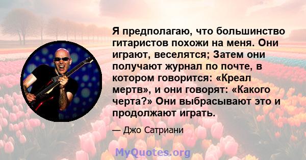 Я предполагаю, что большинство гитаристов похожи на меня. Они играют, веселятся; Затем они получают журнал по почте, в котором говорится: «Креал мертв», и они говорят: «Какого черта?» Они выбрасывают это и продолжают