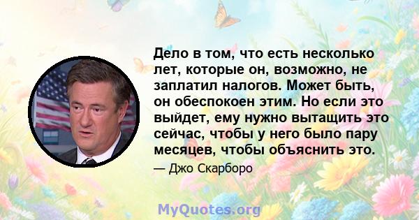 Дело в том, что есть несколько лет, которые он, возможно, не заплатил налогов. Может быть, он обеспокоен этим. Но если это выйдет, ему нужно вытащить это сейчас, чтобы у него было пару месяцев, чтобы объяснить это.